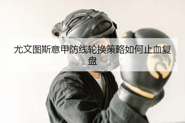 尤文图斯意甲防线轮换策略如何止血复盘