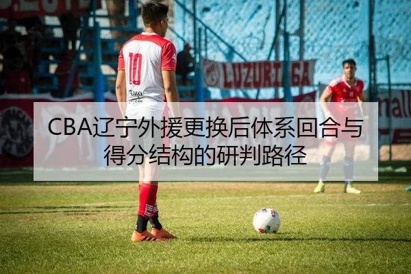 CBA辽宁外援更换后体系回合与得分结构的研判路径